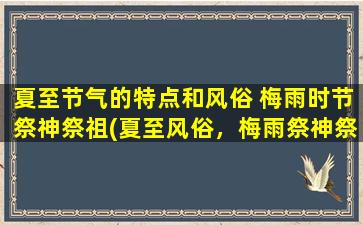 夏至节气的特点和风俗 梅雨时节祭神祭祖(夏至风俗，梅雨祭神祭祖，传承中华文化的民俗活动)